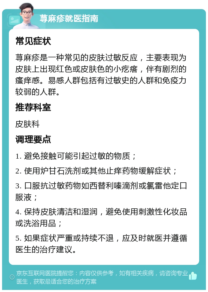 荨麻疹就医指南 常见症状 荨麻疹是一种常见的皮肤过敏反应，主要表现为皮肤上出现红色或皮肤色的小疙瘩，伴有剧烈的瘙痒感。易感人群包括有过敏史的人群和免疫力较弱的人群。 推荐科室 皮肤科 调理要点 1. 避免接触可能引起过敏的物质； 2. 使用炉甘石洗剂或其他止痒药物缓解症状； 3. 口服抗过敏药物如西替利嗪滴剂或氯雷他定口服液； 4. 保持皮肤清洁和湿润，避免使用刺激性化妆品或洗浴用品； 5. 如果症状严重或持续不退，应及时就医并遵循医生的治疗建议。