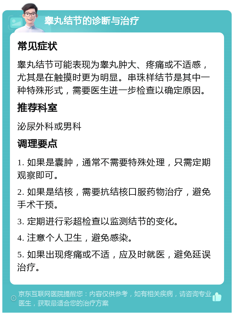 睾丸结节的诊断与治疗 常见症状 睾丸结节可能表现为睾丸肿大、疼痛或不适感，尤其是在触摸时更为明显。串珠样结节是其中一种特殊形式，需要医生进一步检查以确定原因。 推荐科室 泌尿外科或男科 调理要点 1. 如果是囊肿，通常不需要特殊处理，只需定期观察即可。 2. 如果是结核，需要抗结核口服药物治疗，避免手术干预。 3. 定期进行彩超检查以监测结节的变化。 4. 注意个人卫生，避免感染。 5. 如果出现疼痛或不适，应及时就医，避免延误治疗。