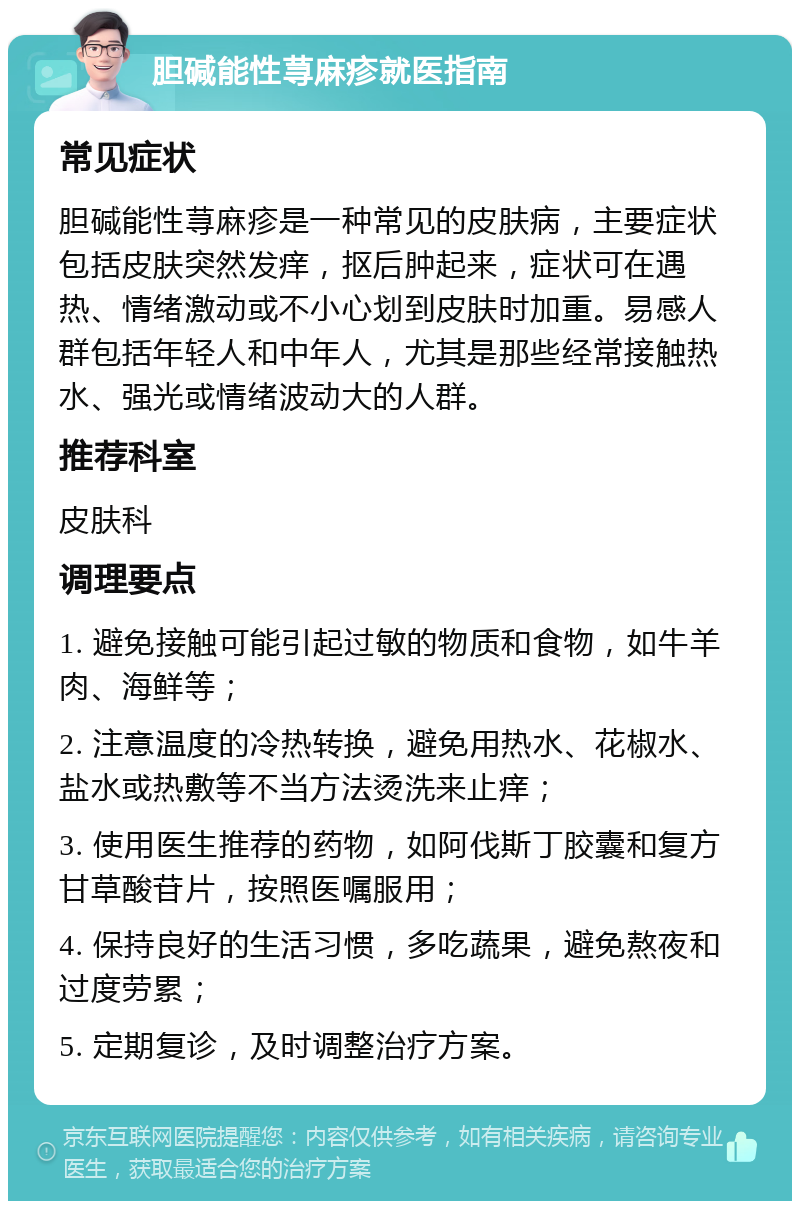 胆碱能性荨麻疹就医指南 常见症状 胆碱能性荨麻疹是一种常见的皮肤病，主要症状包括皮肤突然发痒，抠后肿起来，症状可在遇热、情绪激动或不小心划到皮肤时加重。易感人群包括年轻人和中年人，尤其是那些经常接触热水、强光或情绪波动大的人群。 推荐科室 皮肤科 调理要点 1. 避免接触可能引起过敏的物质和食物，如牛羊肉、海鲜等； 2. 注意温度的冷热转换，避免用热水、花椒水、盐水或热敷等不当方法烫洗来止痒； 3. 使用医生推荐的药物，如阿伐斯丁胶囊和复方甘草酸苷片，按照医嘱服用； 4. 保持良好的生活习惯，多吃蔬果，避免熬夜和过度劳累； 5. 定期复诊，及时调整治疗方案。