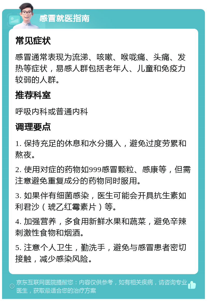 感冒就医指南 常见症状 感冒通常表现为流涕、咳嗽、喉咙痛、头痛、发热等症状，易感人群包括老年人、儿童和免疫力较弱的人群。 推荐科室 呼吸内科或普通内科 调理要点 1. 保持充足的休息和水分摄入，避免过度劳累和熬夜。 2. 使用对症的药物如999感冒颗粒、感康等，但需注意避免重复成分的药物同时服用。 3. 如果伴有细菌感染，医生可能会开具抗生素如利君沙（琥乙红霉素片）等。 4. 加强营养，多食用新鲜水果和蔬菜，避免辛辣刺激性食物和烟酒。 5. 注意个人卫生，勤洗手，避免与感冒患者密切接触，减少感染风险。