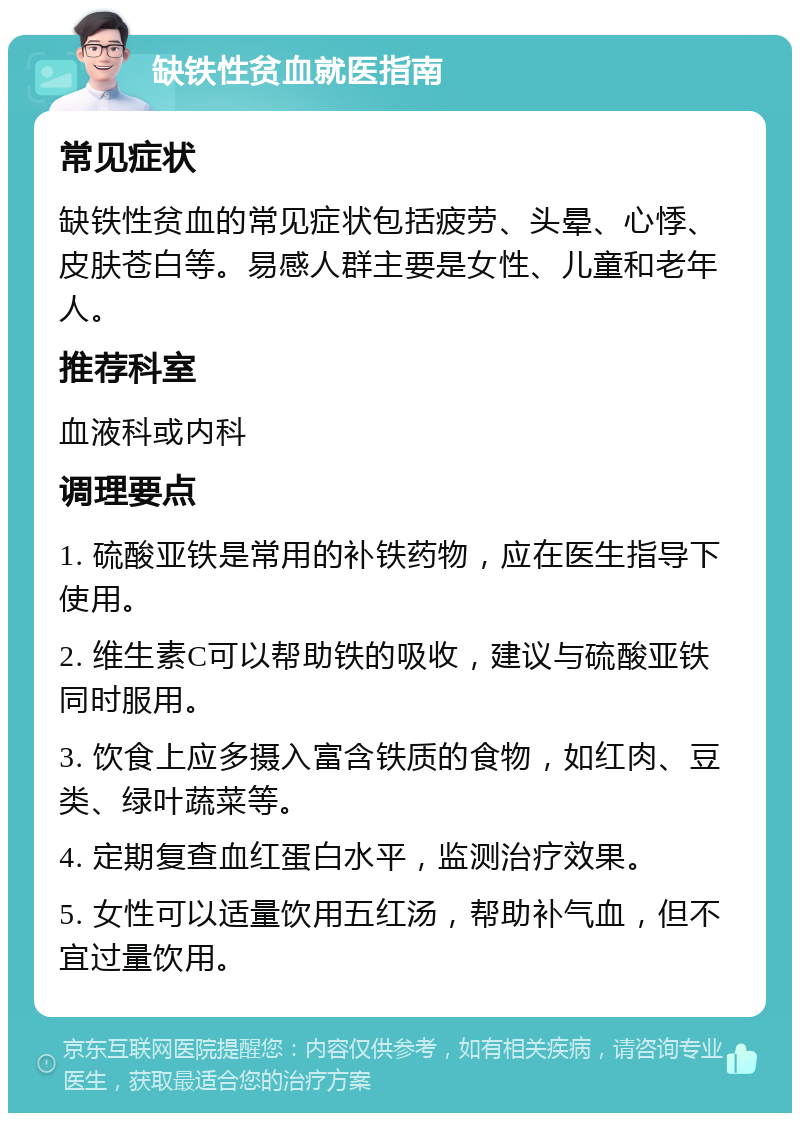 缺铁性贫血就医指南 常见症状 缺铁性贫血的常见症状包括疲劳、头晕、心悸、皮肤苍白等。易感人群主要是女性、儿童和老年人。 推荐科室 血液科或内科 调理要点 1. 硫酸亚铁是常用的补铁药物，应在医生指导下使用。 2. 维生素C可以帮助铁的吸收，建议与硫酸亚铁同时服用。 3. 饮食上应多摄入富含铁质的食物，如红肉、豆类、绿叶蔬菜等。 4. 定期复查血红蛋白水平，监测治疗效果。 5. 女性可以适量饮用五红汤，帮助补气血，但不宜过量饮用。