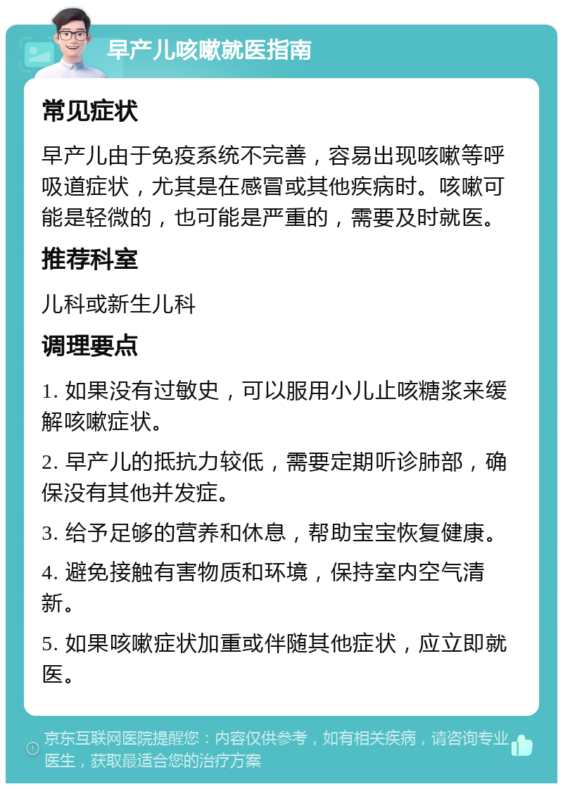 早产儿咳嗽就医指南 常见症状 早产儿由于免疫系统不完善，容易出现咳嗽等呼吸道症状，尤其是在感冒或其他疾病时。咳嗽可能是轻微的，也可能是严重的，需要及时就医。 推荐科室 儿科或新生儿科 调理要点 1. 如果没有过敏史，可以服用小儿止咳糖浆来缓解咳嗽症状。 2. 早产儿的抵抗力较低，需要定期听诊肺部，确保没有其他并发症。 3. 给予足够的营养和休息，帮助宝宝恢复健康。 4. 避免接触有害物质和环境，保持室内空气清新。 5. 如果咳嗽症状加重或伴随其他症状，应立即就医。