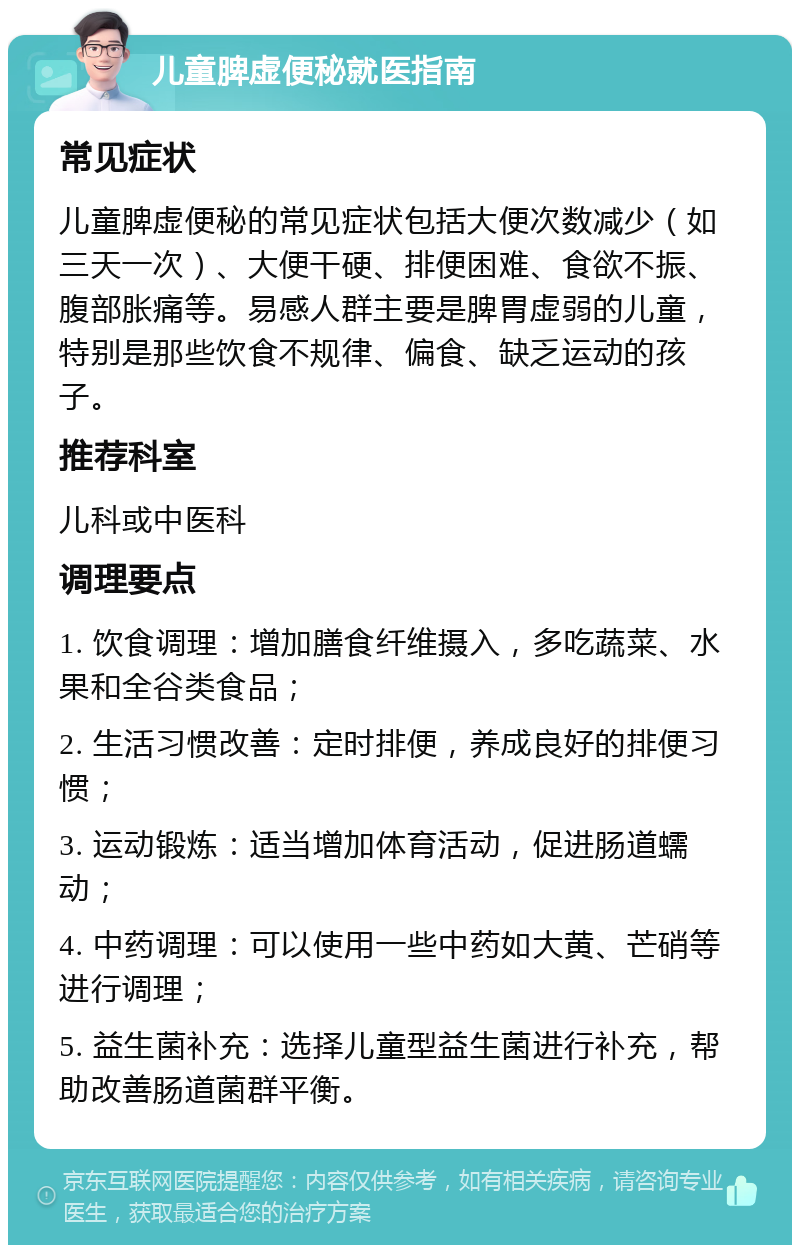 儿童脾虚便秘就医指南 常见症状 儿童脾虚便秘的常见症状包括大便次数减少（如三天一次）、大便干硬、排便困难、食欲不振、腹部胀痛等。易感人群主要是脾胃虚弱的儿童，特别是那些饮食不规律、偏食、缺乏运动的孩子。 推荐科室 儿科或中医科 调理要点 1. 饮食调理：增加膳食纤维摄入，多吃蔬菜、水果和全谷类食品； 2. 生活习惯改善：定时排便，养成良好的排便习惯； 3. 运动锻炼：适当增加体育活动，促进肠道蠕动； 4. 中药调理：可以使用一些中药如大黄、芒硝等进行调理； 5. 益生菌补充：选择儿童型益生菌进行补充，帮助改善肠道菌群平衡。