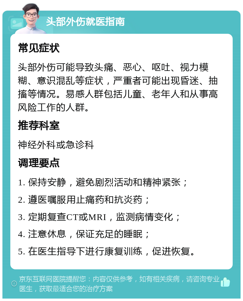 头部外伤就医指南 常见症状 头部外伤可能导致头痛、恶心、呕吐、视力模糊、意识混乱等症状，严重者可能出现昏迷、抽搐等情况。易感人群包括儿童、老年人和从事高风险工作的人群。 推荐科室 神经外科或急诊科 调理要点 1. 保持安静，避免剧烈活动和精神紧张； 2. 遵医嘱服用止痛药和抗炎药； 3. 定期复查CT或MRI，监测病情变化； 4. 注意休息，保证充足的睡眠； 5. 在医生指导下进行康复训练，促进恢复。