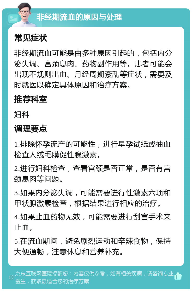 非经期流血的原因与处理 常见症状 非经期流血可能是由多种原因引起的，包括内分泌失调、宫颈息肉、药物副作用等。患者可能会出现不规则出血、月经周期紊乱等症状，需要及时就医以确定具体原因和治疗方案。 推荐科室 妇科 调理要点 1.排除怀孕流产的可能性，进行早孕试纸或抽血检查人绒毛膜促性腺激素。 2.进行妇科检查，查看宫颈是否正常，是否有宫颈息肉等问题。 3.如果内分泌失调，可能需要进行性激素六项和甲状腺激素检查，根据结果进行相应的治疗。 4.如果止血药物无效，可能需要进行刮宫手术来止血。 5.在流血期间，避免剧烈运动和辛辣食物，保持大便通畅，注意休息和营养补充。