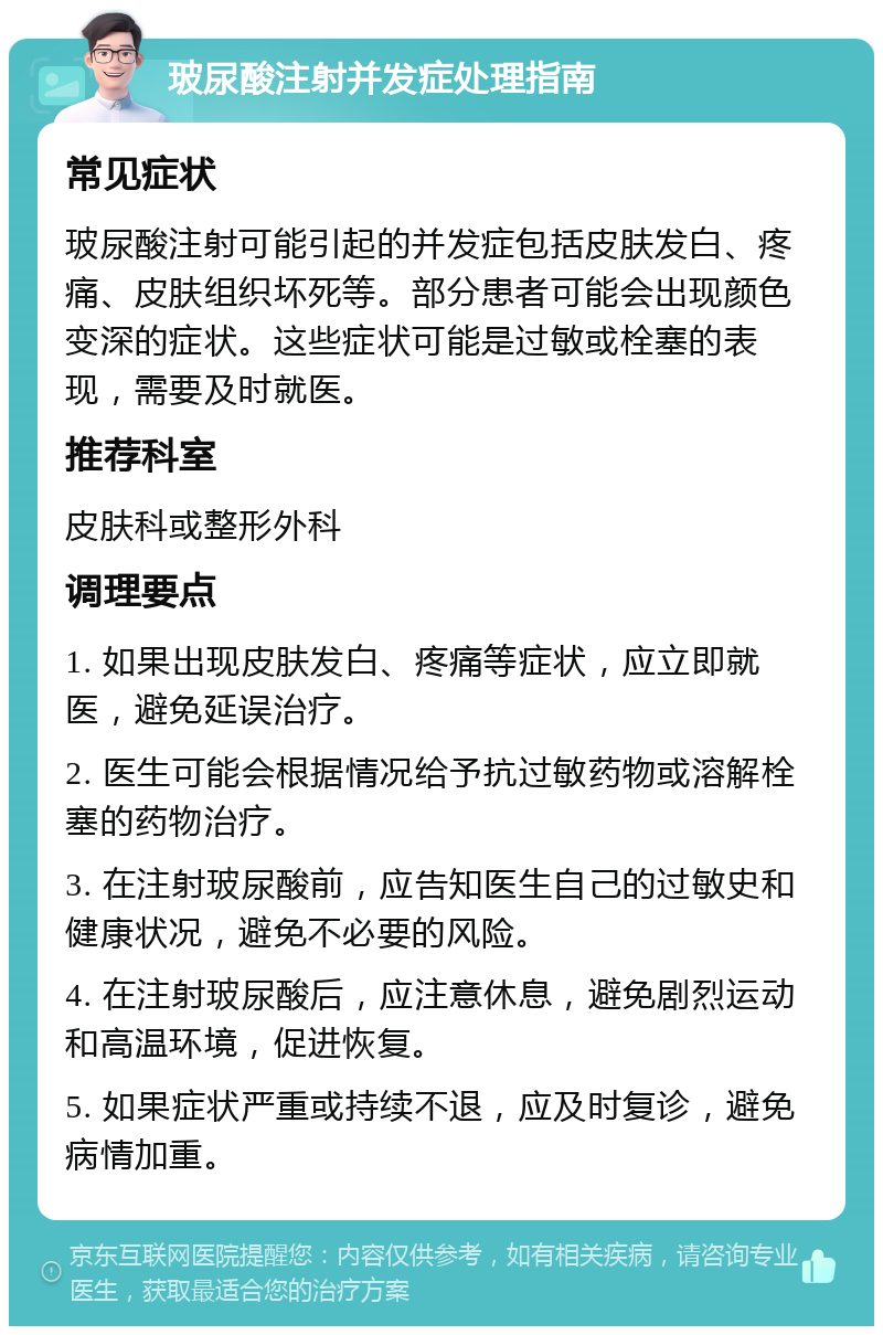 玻尿酸注射并发症处理指南 常见症状 玻尿酸注射可能引起的并发症包括皮肤发白、疼痛、皮肤组织坏死等。部分患者可能会出现颜色变深的症状。这些症状可能是过敏或栓塞的表现，需要及时就医。 推荐科室 皮肤科或整形外科 调理要点 1. 如果出现皮肤发白、疼痛等症状，应立即就医，避免延误治疗。 2. 医生可能会根据情况给予抗过敏药物或溶解栓塞的药物治疗。 3. 在注射玻尿酸前，应告知医生自己的过敏史和健康状况，避免不必要的风险。 4. 在注射玻尿酸后，应注意休息，避免剧烈运动和高温环境，促进恢复。 5. 如果症状严重或持续不退，应及时复诊，避免病情加重。