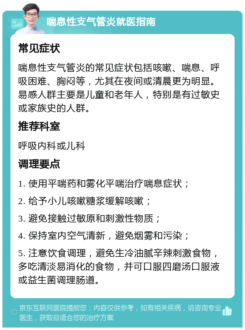 喘息性支气管炎就医指南 常见症状 喘息性支气管炎的常见症状包括咳嗽、喘息、呼吸困难、胸闷等，尤其在夜间或清晨更为明显。易感人群主要是儿童和老年人，特别是有过敏史或家族史的人群。 推荐科室 呼吸内科或儿科 调理要点 1. 使用平喘药和雾化平喘治疗喘息症状； 2. 给予小儿咳嗽糖浆缓解咳嗽； 3. 避免接触过敏原和刺激性物质； 4. 保持室内空气清新，避免烟雾和污染； 5. 注意饮食调理，避免生冷油腻辛辣刺激食物，多吃清淡易消化的食物，并可口服四磨汤口服液或益生菌调理肠道。