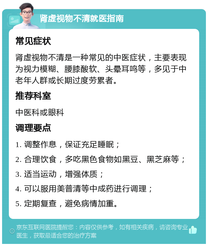 肾虚视物不清就医指南 常见症状 肾虚视物不清是一种常见的中医症状，主要表现为视力模糊、腰膝酸软、头晕耳鸣等，多见于中老年人群或长期过度劳累者。 推荐科室 中医科或眼科 调理要点 1. 调整作息，保证充足睡眠； 2. 合理饮食，多吃黑色食物如黑豆、黑芝麻等； 3. 适当运动，增强体质； 4. 可以服用美普清等中成药进行调理； 5. 定期复查，避免病情加重。