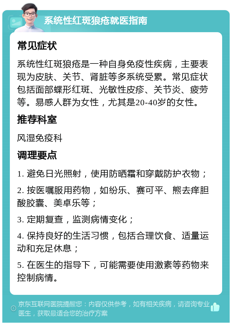 系统性红斑狼疮就医指南 常见症状 系统性红斑狼疮是一种自身免疫性疾病，主要表现为皮肤、关节、肾脏等多系统受累。常见症状包括面部蝶形红斑、光敏性皮疹、关节炎、疲劳等。易感人群为女性，尤其是20-40岁的女性。 推荐科室 风湿免疫科 调理要点 1. 避免日光照射，使用防晒霜和穿戴防护衣物； 2. 按医嘱服用药物，如纷乐、赛可平、熊去痒胆酸胶囊、美卓乐等； 3. 定期复查，监测病情变化； 4. 保持良好的生活习惯，包括合理饮食、适量运动和充足休息； 5. 在医生的指导下，可能需要使用激素等药物来控制病情。