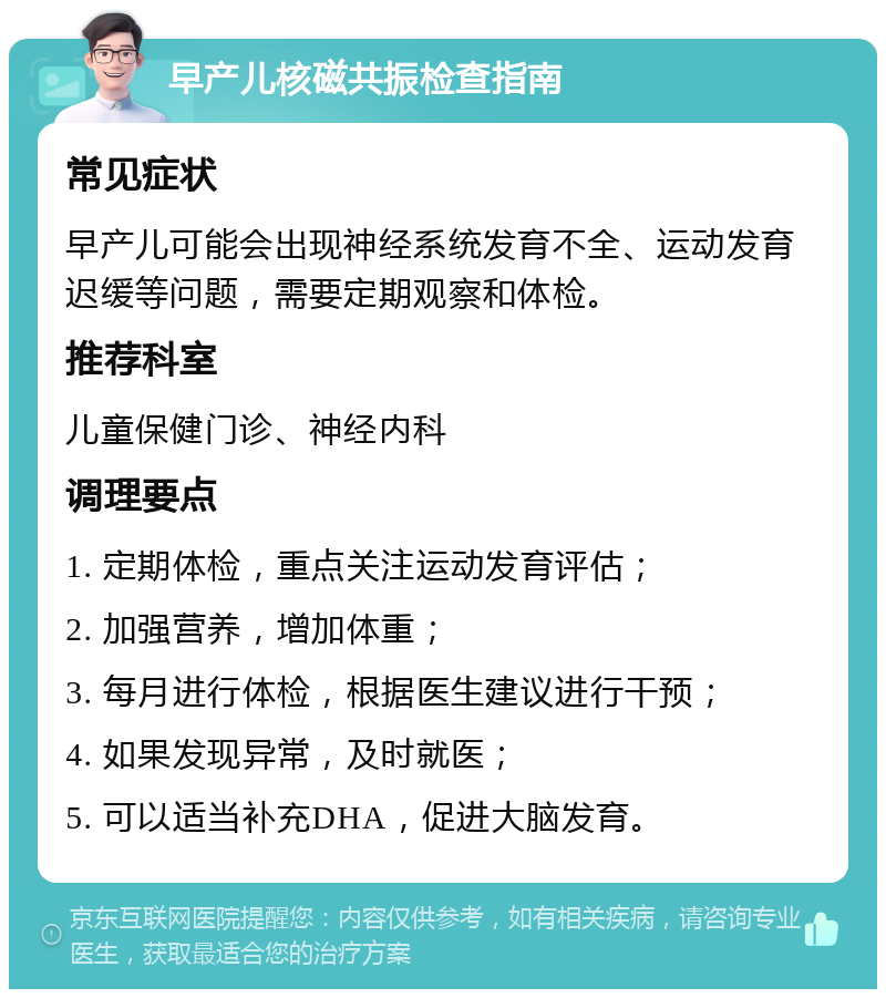 早产儿核磁共振检查指南 常见症状 早产儿可能会出现神经系统发育不全、运动发育迟缓等问题，需要定期观察和体检。 推荐科室 儿童保健门诊、神经内科 调理要点 1. 定期体检，重点关注运动发育评估； 2. 加强营养，增加体重； 3. 每月进行体检，根据医生建议进行干预； 4. 如果发现异常，及时就医； 5. 可以适当补充DHA，促进大脑发育。