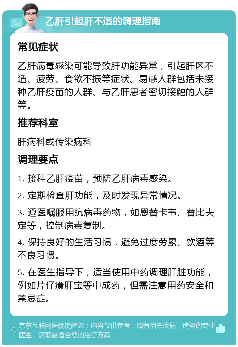 乙肝引起肝不适的调理指南 常见症状 乙肝病毒感染可能导致肝功能异常，引起肝区不适、疲劳、食欲不振等症状。易感人群包括未接种乙肝疫苗的人群、与乙肝患者密切接触的人群等。 推荐科室 肝病科或传染病科 调理要点 1. 接种乙肝疫苗，预防乙肝病毒感染。 2. 定期检查肝功能，及时发现异常情况。 3. 遵医嘱服用抗病毒药物，如恩替卡韦、替比夫定等，控制病毒复制。 4. 保持良好的生活习惯，避免过度劳累、饮酒等不良习惯。 5. 在医生指导下，适当使用中药调理肝脏功能，例如片仔癀肝宝等中成药，但需注意用药安全和禁忌症。