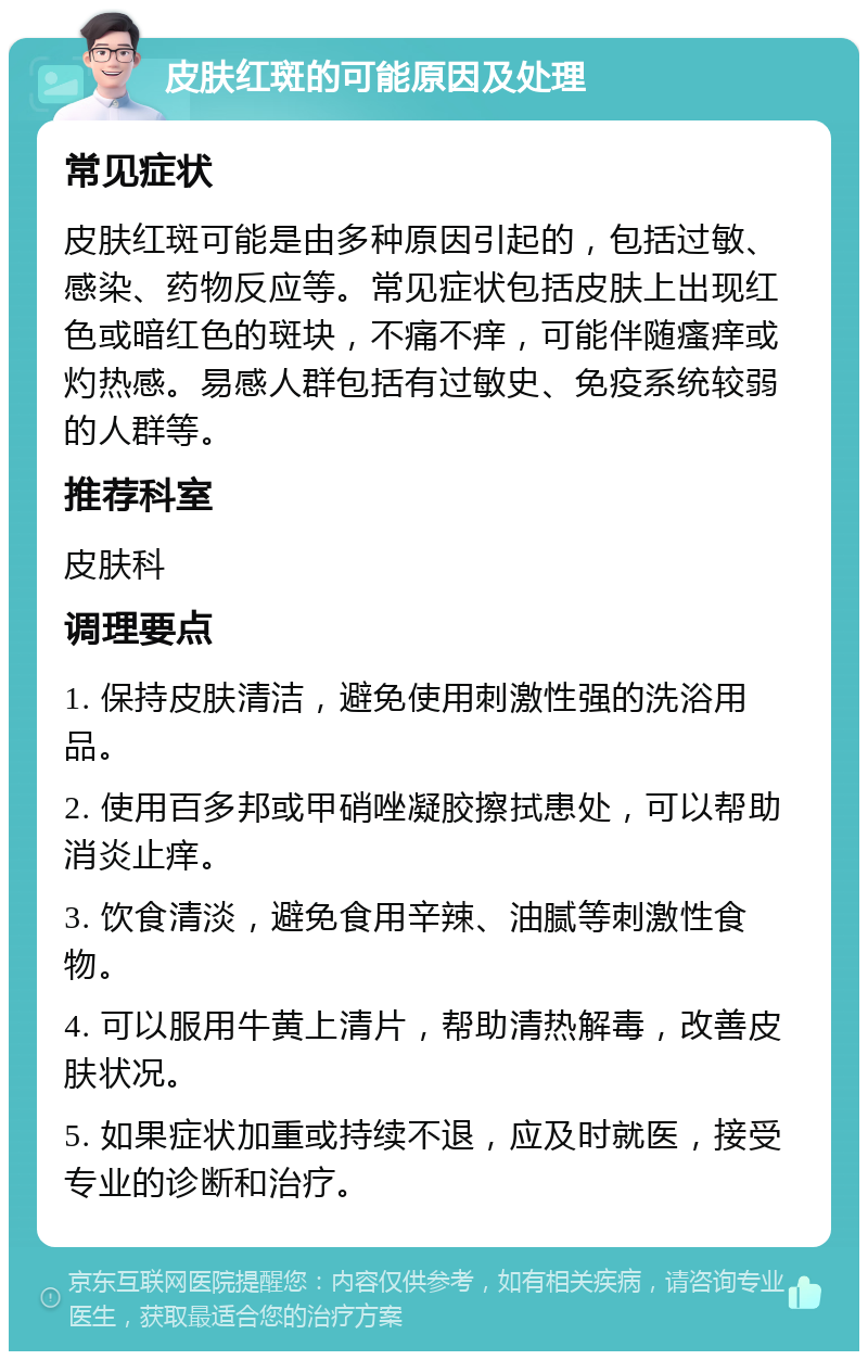 皮肤红斑的可能原因及处理 常见症状 皮肤红斑可能是由多种原因引起的，包括过敏、感染、药物反应等。常见症状包括皮肤上出现红色或暗红色的斑块，不痛不痒，可能伴随瘙痒或灼热感。易感人群包括有过敏史、免疫系统较弱的人群等。 推荐科室 皮肤科 调理要点 1. 保持皮肤清洁，避免使用刺激性强的洗浴用品。 2. 使用百多邦或甲硝唑凝胶擦拭患处，可以帮助消炎止痒。 3. 饮食清淡，避免食用辛辣、油腻等刺激性食物。 4. 可以服用牛黄上清片，帮助清热解毒，改善皮肤状况。 5. 如果症状加重或持续不退，应及时就医，接受专业的诊断和治疗。