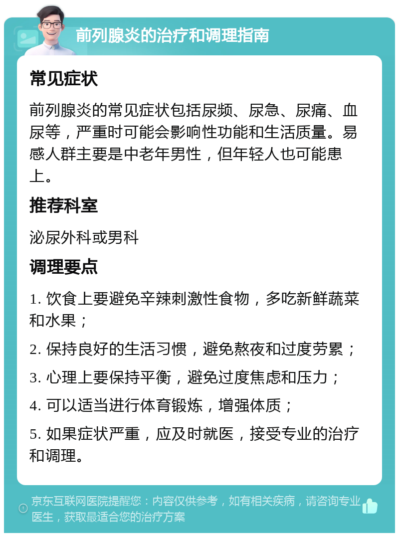 前列腺炎的治疗和调理指南 常见症状 前列腺炎的常见症状包括尿频、尿急、尿痛、血尿等，严重时可能会影响性功能和生活质量。易感人群主要是中老年男性，但年轻人也可能患上。 推荐科室 泌尿外科或男科 调理要点 1. 饮食上要避免辛辣刺激性食物，多吃新鲜蔬菜和水果； 2. 保持良好的生活习惯，避免熬夜和过度劳累； 3. 心理上要保持平衡，避免过度焦虑和压力； 4. 可以适当进行体育锻炼，增强体质； 5. 如果症状严重，应及时就医，接受专业的治疗和调理。