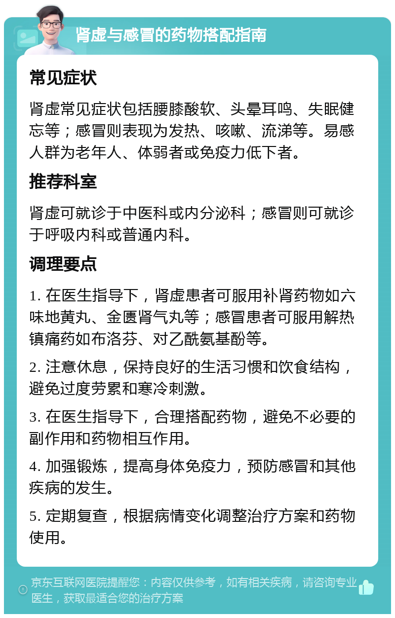 肾虚与感冒的药物搭配指南 常见症状 肾虚常见症状包括腰膝酸软、头晕耳鸣、失眠健忘等；感冒则表现为发热、咳嗽、流涕等。易感人群为老年人、体弱者或免疫力低下者。 推荐科室 肾虚可就诊于中医科或内分泌科；感冒则可就诊于呼吸内科或普通内科。 调理要点 1. 在医生指导下，肾虚患者可服用补肾药物如六味地黄丸、金匮肾气丸等；感冒患者可服用解热镇痛药如布洛芬、对乙酰氨基酚等。 2. 注意休息，保持良好的生活习惯和饮食结构，避免过度劳累和寒冷刺激。 3. 在医生指导下，合理搭配药物，避免不必要的副作用和药物相互作用。 4. 加强锻炼，提高身体免疫力，预防感冒和其他疾病的发生。 5. 定期复查，根据病情变化调整治疗方案和药物使用。