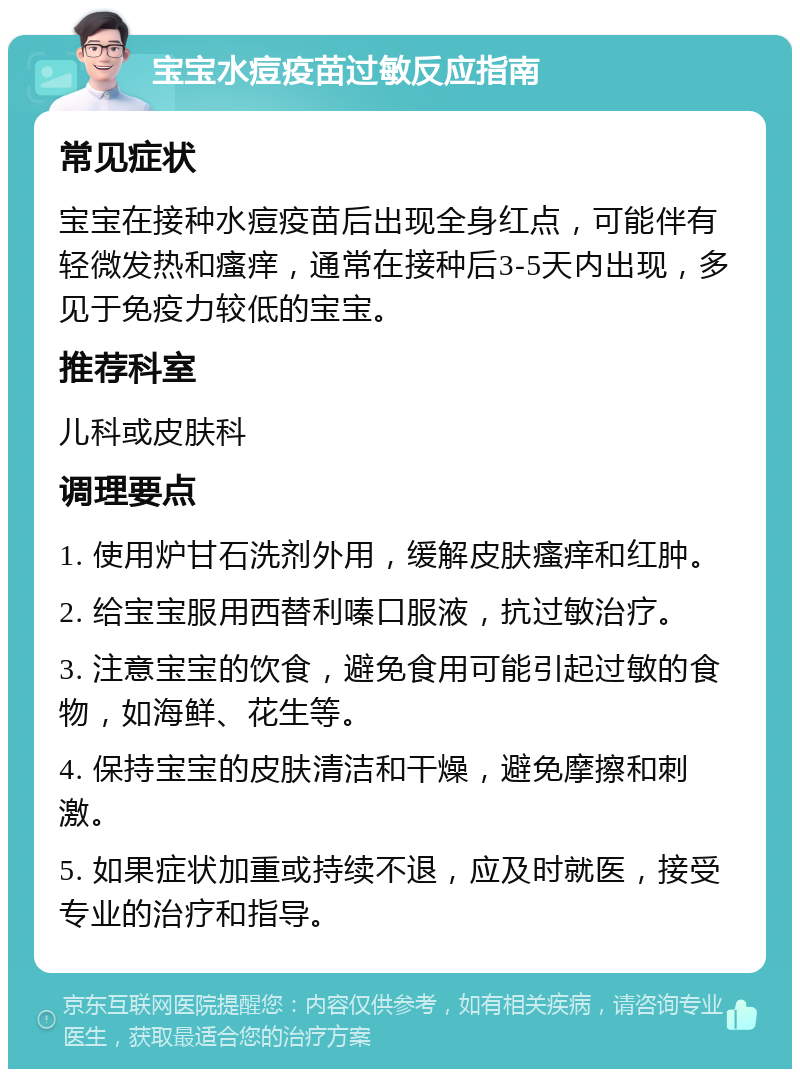 宝宝水痘疫苗过敏反应指南 常见症状 宝宝在接种水痘疫苗后出现全身红点，可能伴有轻微发热和瘙痒，通常在接种后3-5天内出现，多见于免疫力较低的宝宝。 推荐科室 儿科或皮肤科 调理要点 1. 使用炉甘石洗剂外用，缓解皮肤瘙痒和红肿。 2. 给宝宝服用西替利嗪口服液，抗过敏治疗。 3. 注意宝宝的饮食，避免食用可能引起过敏的食物，如海鲜、花生等。 4. 保持宝宝的皮肤清洁和干燥，避免摩擦和刺激。 5. 如果症状加重或持续不退，应及时就医，接受专业的治疗和指导。