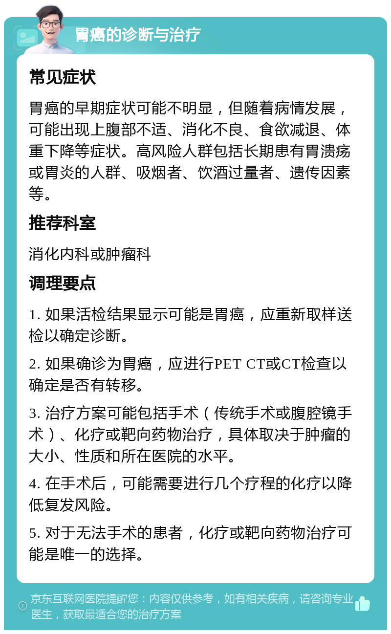 胃癌的诊断与治疗 常见症状 胃癌的早期症状可能不明显，但随着病情发展，可能出现上腹部不适、消化不良、食欲减退、体重下降等症状。高风险人群包括长期患有胃溃疡或胃炎的人群、吸烟者、饮酒过量者、遗传因素等。 推荐科室 消化内科或肿瘤科 调理要点 1. 如果活检结果显示可能是胃癌，应重新取样送检以确定诊断。 2. 如果确诊为胃癌，应进行PET CT或CT检查以确定是否有转移。 3. 治疗方案可能包括手术（传统手术或腹腔镜手术）、化疗或靶向药物治疗，具体取决于肿瘤的大小、性质和所在医院的水平。 4. 在手术后，可能需要进行几个疗程的化疗以降低复发风险。 5. 对于无法手术的患者，化疗或靶向药物治疗可能是唯一的选择。