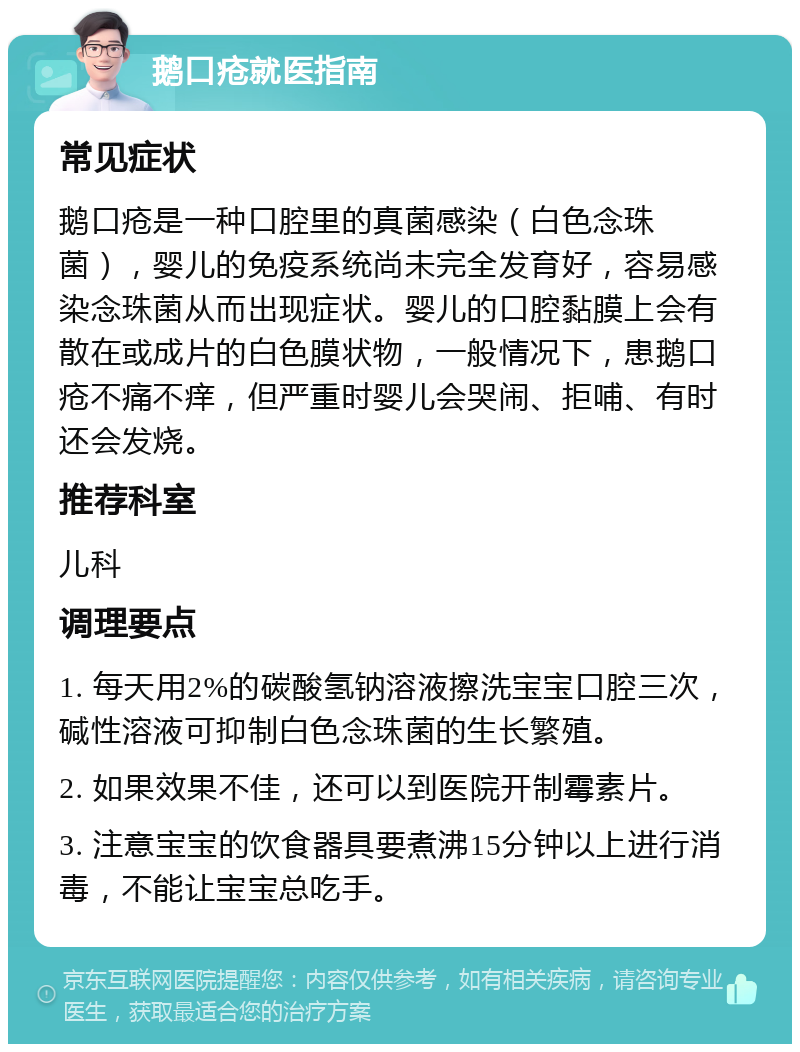 鹅口疮就医指南 常见症状 鹅口疮是一种口腔里的真菌感染（白色念珠菌），婴儿的免疫系统尚未完全发育好，容易感染念珠菌从而出现症状。婴儿的口腔黏膜上会有散在或成片的白色膜状物，一般情况下，患鹅口疮不痛不痒，但严重时婴儿会哭闹、拒哺、有时还会发烧。 推荐科室 儿科 调理要点 1. 每天用2%的碳酸氢钠溶液擦洗宝宝口腔三次，碱性溶液可抑制白色念珠菌的生长繁殖。 2. 如果效果不佳，还可以到医院开制霉素片。 3. 注意宝宝的饮食器具要煮沸15分钟以上进行消毒，不能让宝宝总吃手。