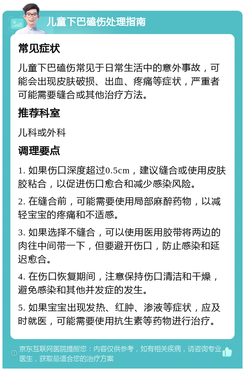 儿童下巴磕伤处理指南 常见症状 儿童下巴磕伤常见于日常生活中的意外事故，可能会出现皮肤破损、出血、疼痛等症状，严重者可能需要缝合或其他治疗方法。 推荐科室 儿科或外科 调理要点 1. 如果伤口深度超过0.5cm，建议缝合或使用皮肤胶粘合，以促进伤口愈合和减少感染风险。 2. 在缝合前，可能需要使用局部麻醉药物，以减轻宝宝的疼痛和不适感。 3. 如果选择不缝合，可以使用医用胶带将两边的肉往中间带一下，但要避开伤口，防止感染和延迟愈合。 4. 在伤口恢复期间，注意保持伤口清洁和干燥，避免感染和其他并发症的发生。 5. 如果宝宝出现发热、红肿、渗液等症状，应及时就医，可能需要使用抗生素等药物进行治疗。