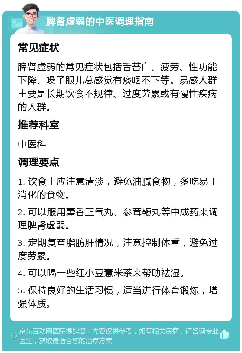 脾肾虚弱的中医调理指南 常见症状 脾肾虚弱的常见症状包括舌苔白、疲劳、性功能下降、嗓子眼儿总感觉有痰咽不下等。易感人群主要是长期饮食不规律、过度劳累或有慢性疾病的人群。 推荐科室 中医科 调理要点 1. 饮食上应注意清淡，避免油腻食物，多吃易于消化的食物。 2. 可以服用藿香正气丸、参茸鞭丸等中成药来调理脾肾虚弱。 3. 定期复查脂肪肝情况，注意控制体重，避免过度劳累。 4. 可以喝一些红小豆薏米茶来帮助祛湿。 5. 保持良好的生活习惯，适当进行体育锻炼，增强体质。