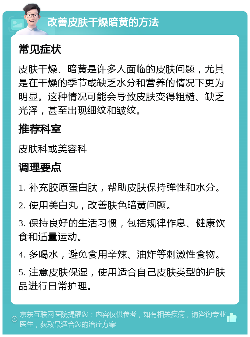 改善皮肤干燥暗黄的方法 常见症状 皮肤干燥、暗黄是许多人面临的皮肤问题，尤其是在干燥的季节或缺乏水分和营养的情况下更为明显。这种情况可能会导致皮肤变得粗糙、缺乏光泽，甚至出现细纹和皱纹。 推荐科室 皮肤科或美容科 调理要点 1. 补充胶原蛋白肽，帮助皮肤保持弹性和水分。 2. 使用美白丸，改善肤色暗黄问题。 3. 保持良好的生活习惯，包括规律作息、健康饮食和适量运动。 4. 多喝水，避免食用辛辣、油炸等刺激性食物。 5. 注意皮肤保湿，使用适合自己皮肤类型的护肤品进行日常护理。