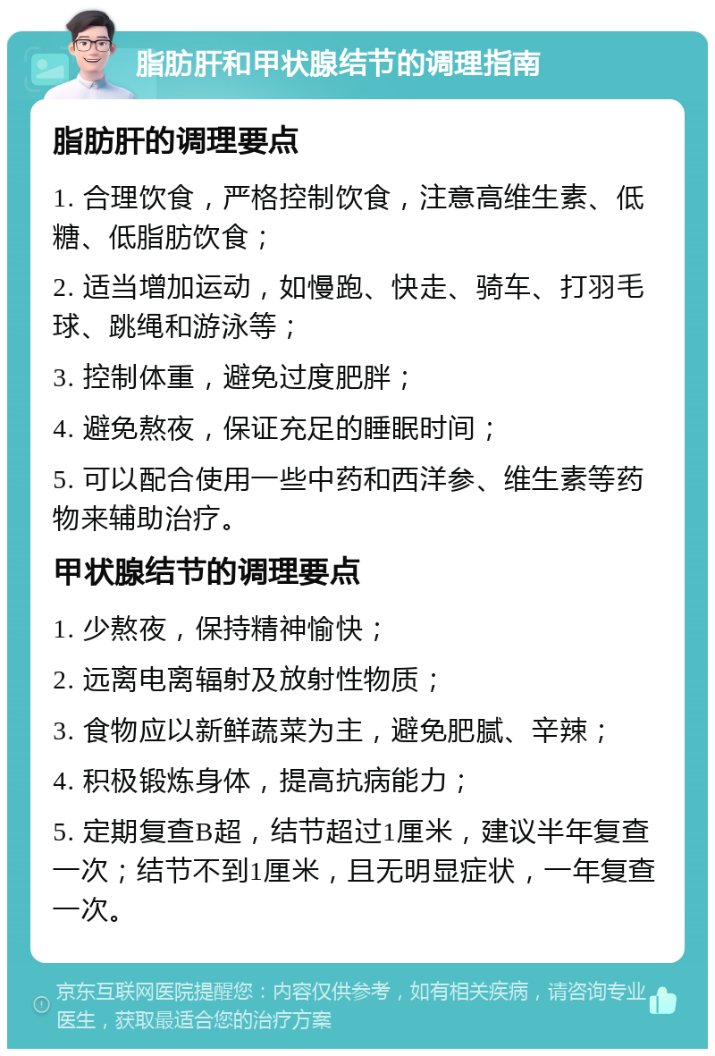 脂肪肝和甲状腺结节的调理指南 脂肪肝的调理要点 1. 合理饮食，严格控制饮食，注意高维生素、低糖、低脂肪饮食； 2. 适当增加运动，如慢跑、快走、骑车、打羽毛球、跳绳和游泳等； 3. 控制体重，避免过度肥胖； 4. 避免熬夜，保证充足的睡眠时间； 5. 可以配合使用一些中药和西洋参、维生素等药物来辅助治疗。 甲状腺结节的调理要点 1. 少熬夜，保持精神愉快； 2. 远离电离辐射及放射性物质； 3. 食物应以新鲜蔬菜为主，避免肥腻、辛辣； 4. 积极锻炼身体，提高抗病能力； 5. 定期复查B超，结节超过1厘米，建议半年复查一次；结节不到1厘米，且无明显症状，一年复查一次。