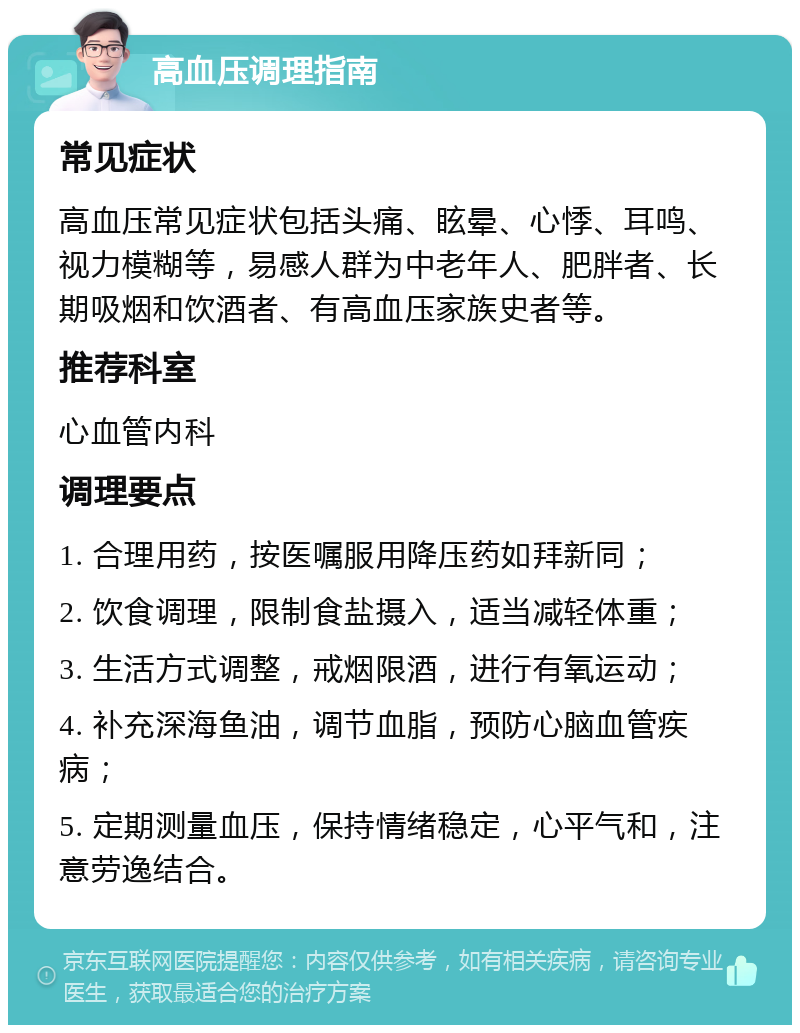 高血压调理指南 常见症状 高血压常见症状包括头痛、眩晕、心悸、耳鸣、视力模糊等，易感人群为中老年人、肥胖者、长期吸烟和饮酒者、有高血压家族史者等。 推荐科室 心血管内科 调理要点 1. 合理用药，按医嘱服用降压药如拜新同； 2. 饮食调理，限制食盐摄入，适当减轻体重； 3. 生活方式调整，戒烟限酒，进行有氧运动； 4. 补充深海鱼油，调节血脂，预防心脑血管疾病； 5. 定期测量血压，保持情绪稳定，心平气和，注意劳逸结合。