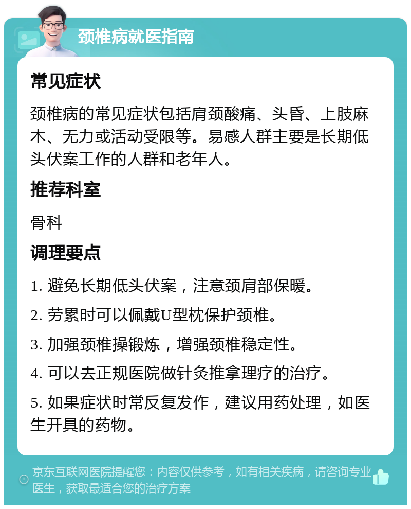 颈椎病就医指南 常见症状 颈椎病的常见症状包括肩颈酸痛、头昏、上肢麻木、无力或活动受限等。易感人群主要是长期低头伏案工作的人群和老年人。 推荐科室 骨科 调理要点 1. 避免长期低头伏案，注意颈肩部保暖。 2. 劳累时可以佩戴U型枕保护颈椎。 3. 加强颈椎操锻炼，增强颈椎稳定性。 4. 可以去正规医院做针灸推拿理疗的治疗。 5. 如果症状时常反复发作，建议用药处理，如医生开具的药物。