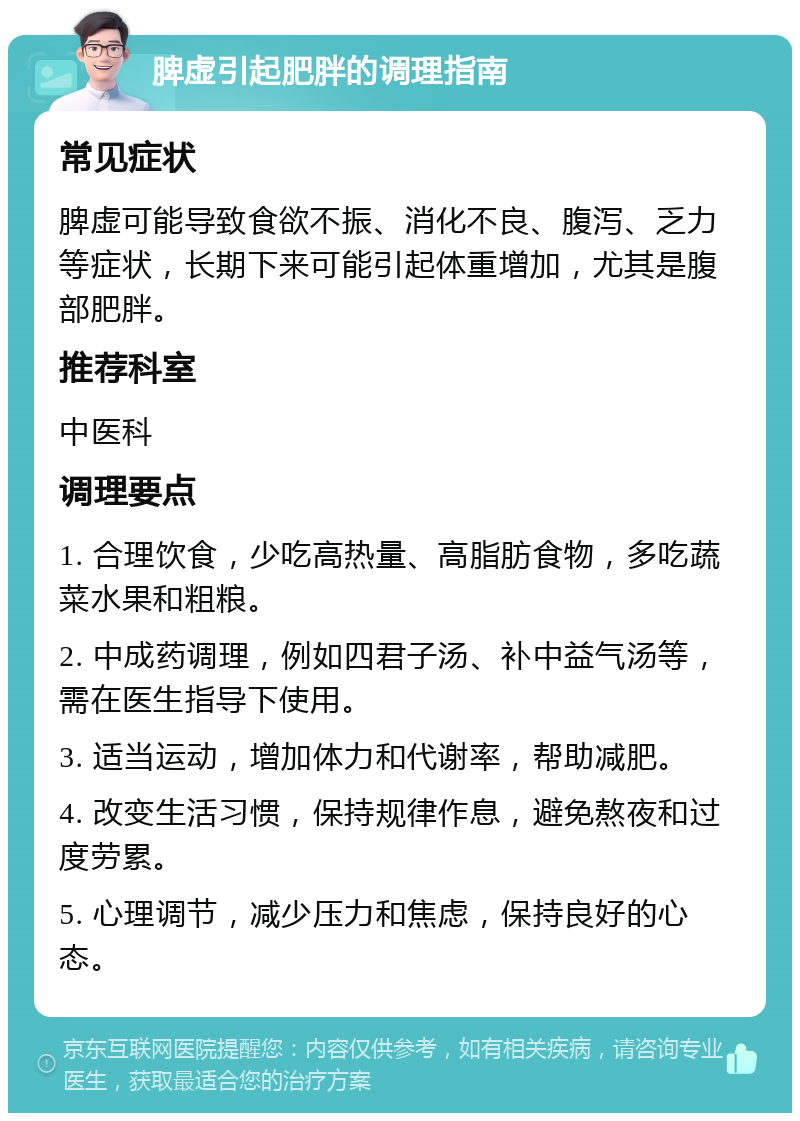 脾虚引起肥胖的调理指南 常见症状 脾虚可能导致食欲不振、消化不良、腹泻、乏力等症状，长期下来可能引起体重增加，尤其是腹部肥胖。 推荐科室 中医科 调理要点 1. 合理饮食，少吃高热量、高脂肪食物，多吃蔬菜水果和粗粮。 2. 中成药调理，例如四君子汤、补中益气汤等，需在医生指导下使用。 3. 适当运动，增加体力和代谢率，帮助减肥。 4. 改变生活习惯，保持规律作息，避免熬夜和过度劳累。 5. 心理调节，减少压力和焦虑，保持良好的心态。