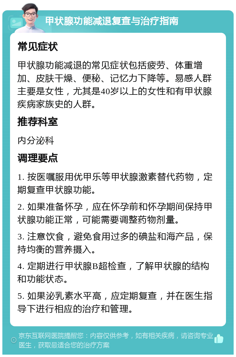 甲状腺功能减退复查与治疗指南 常见症状 甲状腺功能减退的常见症状包括疲劳、体重增加、皮肤干燥、便秘、记忆力下降等。易感人群主要是女性，尤其是40岁以上的女性和有甲状腺疾病家族史的人群。 推荐科室 内分泌科 调理要点 1. 按医嘱服用优甲乐等甲状腺激素替代药物，定期复查甲状腺功能。 2. 如果准备怀孕，应在怀孕前和怀孕期间保持甲状腺功能正常，可能需要调整药物剂量。 3. 注意饮食，避免食用过多的碘盐和海产品，保持均衡的营养摄入。 4. 定期进行甲状腺B超检查，了解甲状腺的结构和功能状态。 5. 如果泌乳素水平高，应定期复查，并在医生指导下进行相应的治疗和管理。