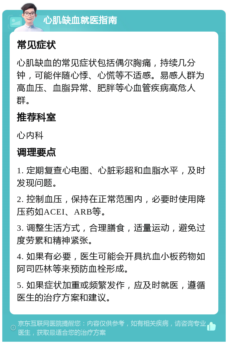 心肌缺血就医指南 常见症状 心肌缺血的常见症状包括偶尔胸痛，持续几分钟，可能伴随心悸、心慌等不适感。易感人群为高血压、血脂异常、肥胖等心血管疾病高危人群。 推荐科室 心内科 调理要点 1. 定期复查心电图、心脏彩超和血脂水平，及时发现问题。 2. 控制血压，保持在正常范围内，必要时使用降压药如ACEI、ARB等。 3. 调整生活方式，合理膳食，适量运动，避免过度劳累和精神紧张。 4. 如果有必要，医生可能会开具抗血小板药物如阿司匹林等来预防血栓形成。 5. 如果症状加重或频繁发作，应及时就医，遵循医生的治疗方案和建议。