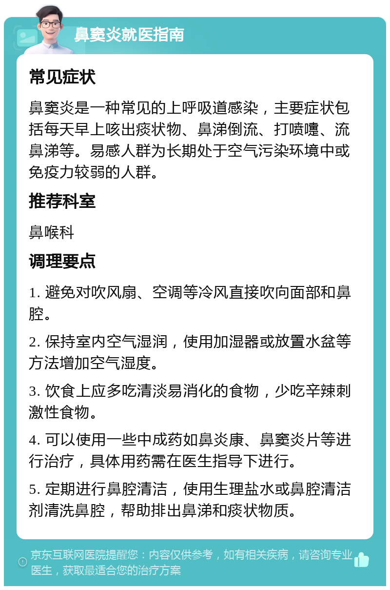 鼻窦炎就医指南 常见症状 鼻窦炎是一种常见的上呼吸道感染，主要症状包括每天早上咳出痰状物、鼻涕倒流、打喷嚏、流鼻涕等。易感人群为长期处于空气污染环境中或免疫力较弱的人群。 推荐科室 鼻喉科 调理要点 1. 避免对吹风扇、空调等冷风直接吹向面部和鼻腔。 2. 保持室内空气湿润，使用加湿器或放置水盆等方法增加空气湿度。 3. 饮食上应多吃清淡易消化的食物，少吃辛辣刺激性食物。 4. 可以使用一些中成药如鼻炎康、鼻窦炎片等进行治疗，具体用药需在医生指导下进行。 5. 定期进行鼻腔清洁，使用生理盐水或鼻腔清洁剂清洗鼻腔，帮助排出鼻涕和痰状物质。