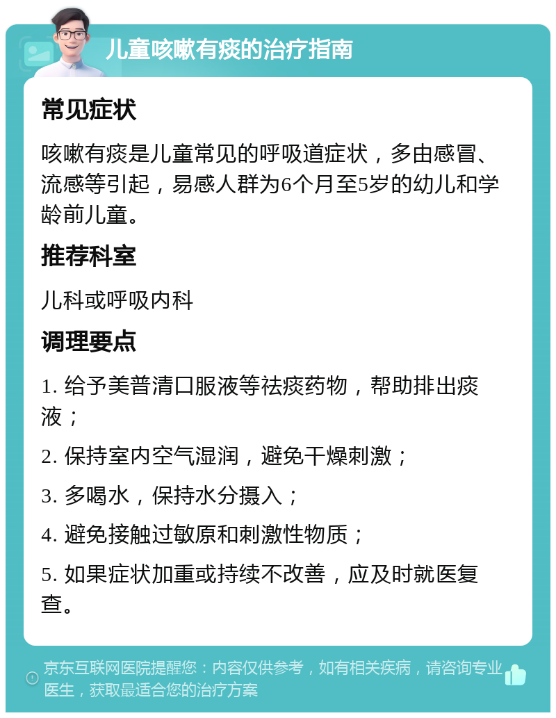 儿童咳嗽有痰的治疗指南 常见症状 咳嗽有痰是儿童常见的呼吸道症状，多由感冒、流感等引起，易感人群为6个月至5岁的幼儿和学龄前儿童。 推荐科室 儿科或呼吸内科 调理要点 1. 给予美普清口服液等祛痰药物，帮助排出痰液； 2. 保持室内空气湿润，避免干燥刺激； 3. 多喝水，保持水分摄入； 4. 避免接触过敏原和刺激性物质； 5. 如果症状加重或持续不改善，应及时就医复查。