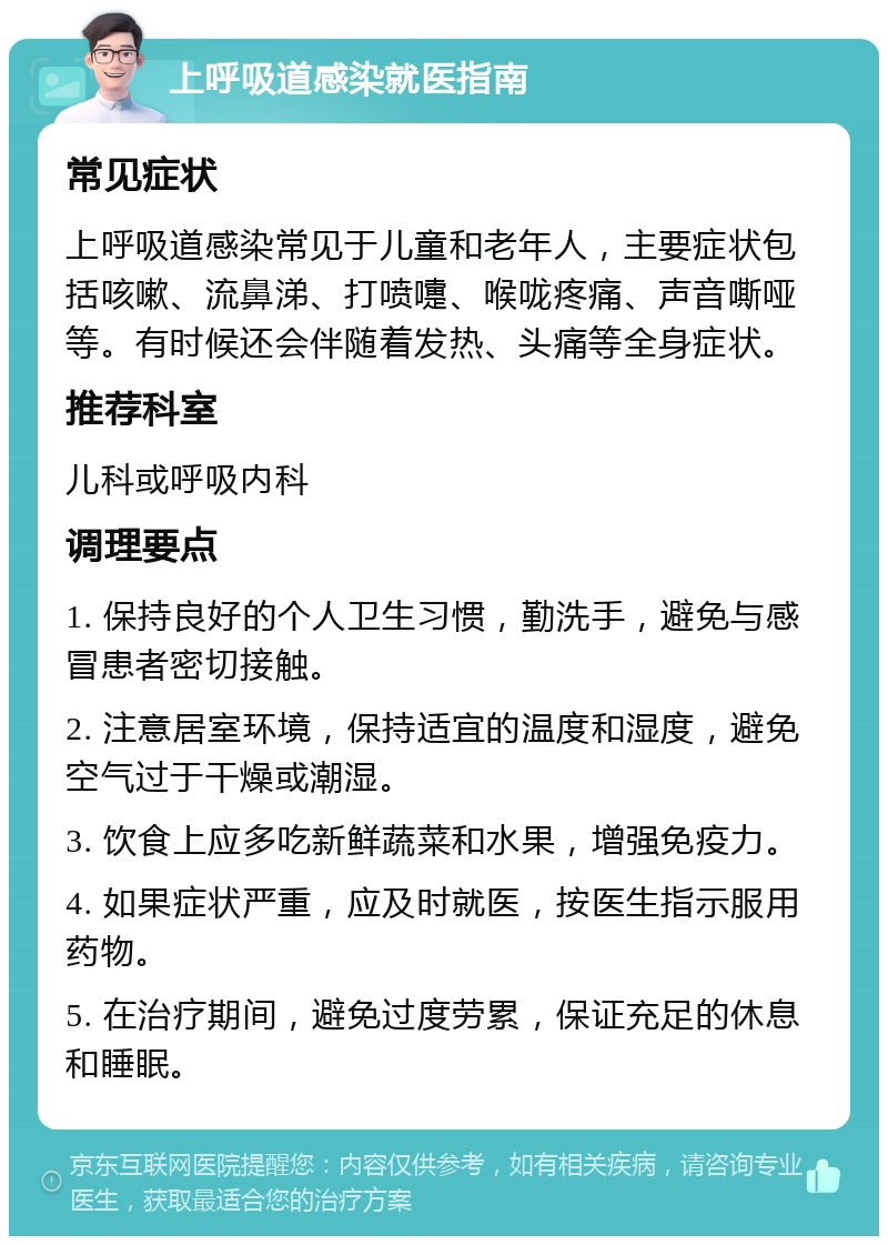 上呼吸道感染就医指南 常见症状 上呼吸道感染常见于儿童和老年人，主要症状包括咳嗽、流鼻涕、打喷嚏、喉咙疼痛、声音嘶哑等。有时候还会伴随着发热、头痛等全身症状。 推荐科室 儿科或呼吸内科 调理要点 1. 保持良好的个人卫生习惯，勤洗手，避免与感冒患者密切接触。 2. 注意居室环境，保持适宜的温度和湿度，避免空气过于干燥或潮湿。 3. 饮食上应多吃新鲜蔬菜和水果，增强免疫力。 4. 如果症状严重，应及时就医，按医生指示服用药物。 5. 在治疗期间，避免过度劳累，保证充足的休息和睡眠。