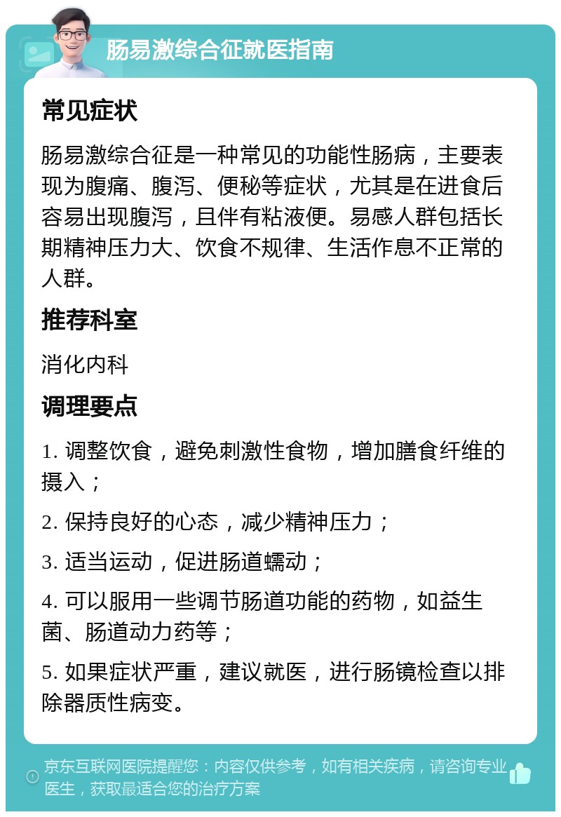 肠易激综合征就医指南 常见症状 肠易激综合征是一种常见的功能性肠病，主要表现为腹痛、腹泻、便秘等症状，尤其是在进食后容易出现腹泻，且伴有粘液便。易感人群包括长期精神压力大、饮食不规律、生活作息不正常的人群。 推荐科室 消化内科 调理要点 1. 调整饮食，避免刺激性食物，增加膳食纤维的摄入； 2. 保持良好的心态，减少精神压力； 3. 适当运动，促进肠道蠕动； 4. 可以服用一些调节肠道功能的药物，如益生菌、肠道动力药等； 5. 如果症状严重，建议就医，进行肠镜检查以排除器质性病变。