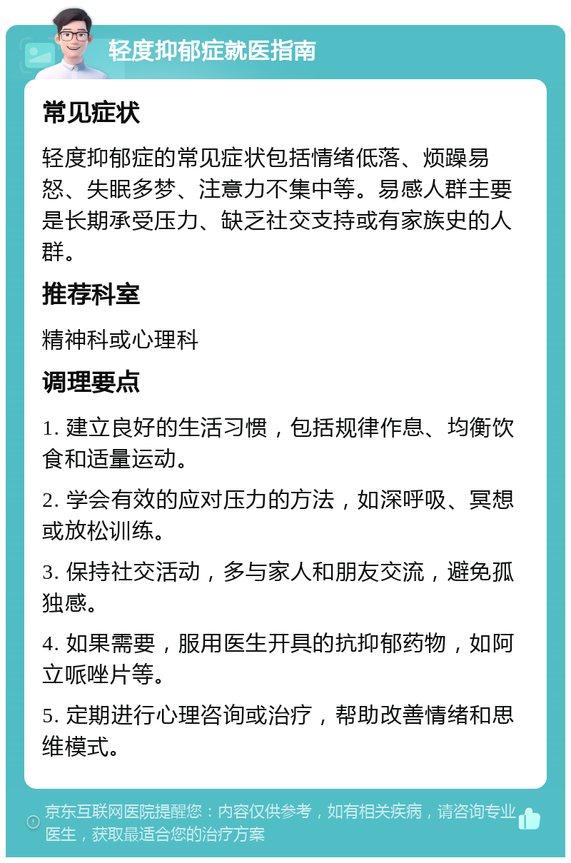 轻度抑郁症就医指南 常见症状 轻度抑郁症的常见症状包括情绪低落、烦躁易怒、失眠多梦、注意力不集中等。易感人群主要是长期承受压力、缺乏社交支持或有家族史的人群。 推荐科室 精神科或心理科 调理要点 1. 建立良好的生活习惯，包括规律作息、均衡饮食和适量运动。 2. 学会有效的应对压力的方法，如深呼吸、冥想或放松训练。 3. 保持社交活动，多与家人和朋友交流，避免孤独感。 4. 如果需要，服用医生开具的抗抑郁药物，如阿立哌唑片等。 5. 定期进行心理咨询或治疗，帮助改善情绪和思维模式。