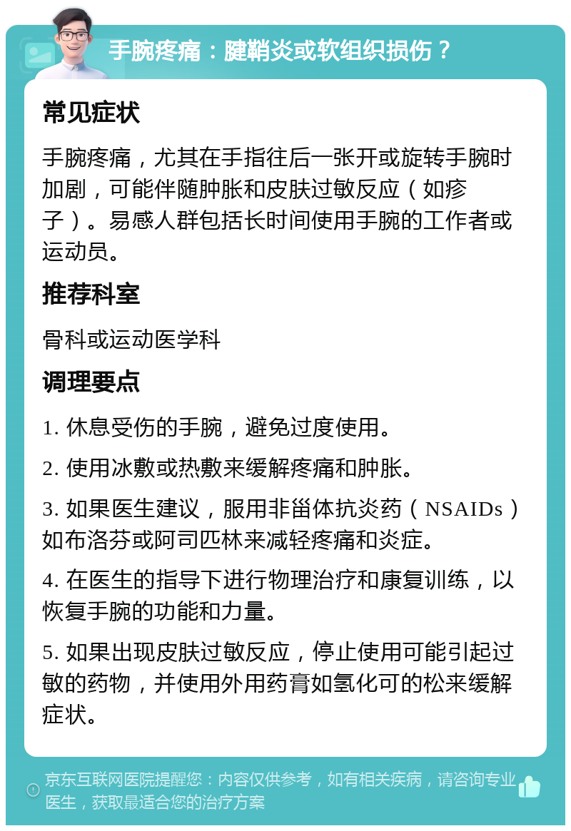 手腕疼痛：腱鞘炎或软组织损伤？ 常见症状 手腕疼痛，尤其在手指往后一张开或旋转手腕时加剧，可能伴随肿胀和皮肤过敏反应（如疹子）。易感人群包括长时间使用手腕的工作者或运动员。 推荐科室 骨科或运动医学科 调理要点 1. 休息受伤的手腕，避免过度使用。 2. 使用冰敷或热敷来缓解疼痛和肿胀。 3. 如果医生建议，服用非甾体抗炎药（NSAIDs）如布洛芬或阿司匹林来减轻疼痛和炎症。 4. 在医生的指导下进行物理治疗和康复训练，以恢复手腕的功能和力量。 5. 如果出现皮肤过敏反应，停止使用可能引起过敏的药物，并使用外用药膏如氢化可的松来缓解症状。