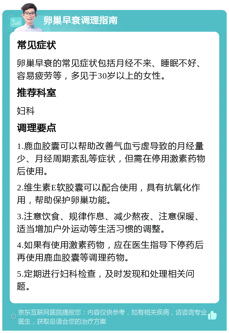 卵巢早衰调理指南 常见症状 卵巢早衰的常见症状包括月经不来、睡眠不好、容易疲劳等，多见于30岁以上的女性。 推荐科室 妇科 调理要点 1.鹿血胶囊可以帮助改善气血亏虚导致的月经量少、月经周期紊乱等症状，但需在停用激素药物后使用。 2.维生素E软胶囊可以配合使用，具有抗氧化作用，帮助保护卵巢功能。 3.注意饮食、规律作息、减少熬夜、注意保暖、适当增加户外运动等生活习惯的调整。 4.如果有使用激素药物，应在医生指导下停药后再使用鹿血胶囊等调理药物。 5.定期进行妇科检查，及时发现和处理相关问题。