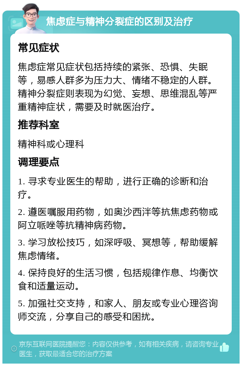 焦虑症与精神分裂症的区别及治疗 常见症状 焦虑症常见症状包括持续的紧张、恐惧、失眠等，易感人群多为压力大、情绪不稳定的人群。精神分裂症则表现为幻觉、妄想、思维混乱等严重精神症状，需要及时就医治疗。 推荐科室 精神科或心理科 调理要点 1. 寻求专业医生的帮助，进行正确的诊断和治疗。 2. 遵医嘱服用药物，如奥沙西泮等抗焦虑药物或阿立哌唑等抗精神病药物。 3. 学习放松技巧，如深呼吸、冥想等，帮助缓解焦虑情绪。 4. 保持良好的生活习惯，包括规律作息、均衡饮食和适量运动。 5. 加强社交支持，和家人、朋友或专业心理咨询师交流，分享自己的感受和困扰。