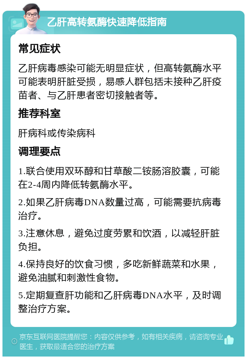 乙肝高转氨酶快速降低指南 常见症状 乙肝病毒感染可能无明显症状，但高转氨酶水平可能表明肝脏受损，易感人群包括未接种乙肝疫苗者、与乙肝患者密切接触者等。 推荐科室 肝病科或传染病科 调理要点 1.联合使用双环醇和甘草酸二铵肠溶胶囊，可能在2-4周内降低转氨酶水平。 2.如果乙肝病毒DNA数量过高，可能需要抗病毒治疗。 3.注意休息，避免过度劳累和饮酒，以减轻肝脏负担。 4.保持良好的饮食习惯，多吃新鲜蔬菜和水果，避免油腻和刺激性食物。 5.定期复查肝功能和乙肝病毒DNA水平，及时调整治疗方案。