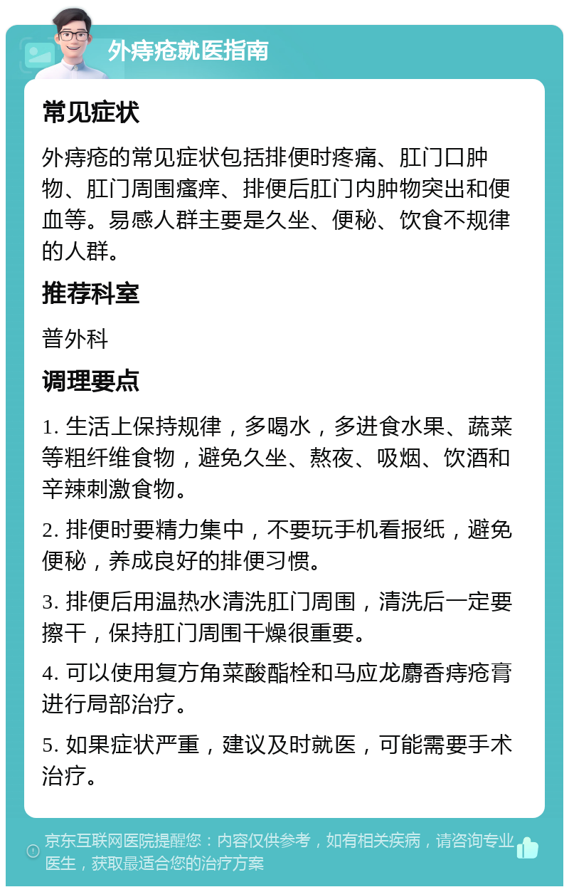 外痔疮就医指南 常见症状 外痔疮的常见症状包括排便时疼痛、肛门口肿物、肛门周围瘙痒、排便后肛门内肿物突出和便血等。易感人群主要是久坐、便秘、饮食不规律的人群。 推荐科室 普外科 调理要点 1. 生活上保持规律，多喝水，多进食水果、蔬菜等粗纤维食物，避免久坐、熬夜、吸烟、饮酒和辛辣刺激食物。 2. 排便时要精力集中，不要玩手机看报纸，避免便秘，养成良好的排便习惯。 3. 排便后用温热水清洗肛门周围，清洗后一定要擦干，保持肛门周围干燥很重要。 4. 可以使用复方角菜酸酯栓和马应龙麝香痔疮膏进行局部治疗。 5. 如果症状严重，建议及时就医，可能需要手术治疗。