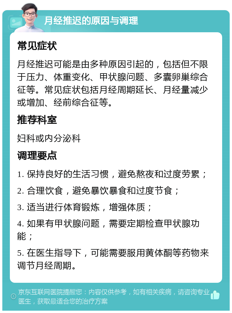 月经推迟的原因与调理 常见症状 月经推迟可能是由多种原因引起的，包括但不限于压力、体重变化、甲状腺问题、多囊卵巢综合征等。常见症状包括月经周期延长、月经量减少或增加、经前综合征等。 推荐科室 妇科或内分泌科 调理要点 1. 保持良好的生活习惯，避免熬夜和过度劳累； 2. 合理饮食，避免暴饮暴食和过度节食； 3. 适当进行体育锻炼，增强体质； 4. 如果有甲状腺问题，需要定期检查甲状腺功能； 5. 在医生指导下，可能需要服用黄体酮等药物来调节月经周期。