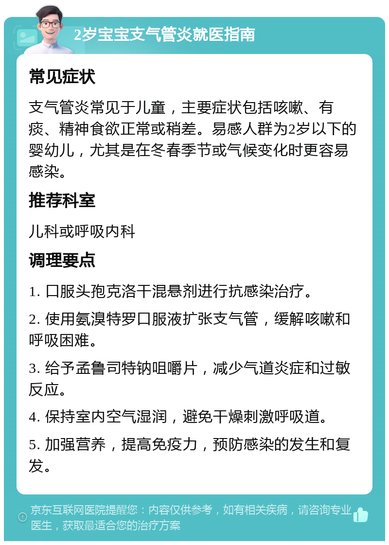 2岁宝宝支气管炎就医指南 常见症状 支气管炎常见于儿童，主要症状包括咳嗽、有痰、精神食欲正常或稍差。易感人群为2岁以下的婴幼儿，尤其是在冬春季节或气候变化时更容易感染。 推荐科室 儿科或呼吸内科 调理要点 1. 口服头孢克洛干混悬剂进行抗感染治疗。 2. 使用氨溴特罗口服液扩张支气管，缓解咳嗽和呼吸困难。 3. 给予孟鲁司特钠咀嚼片，减少气道炎症和过敏反应。 4. 保持室内空气湿润，避免干燥刺激呼吸道。 5. 加强营养，提高免疫力，预防感染的发生和复发。