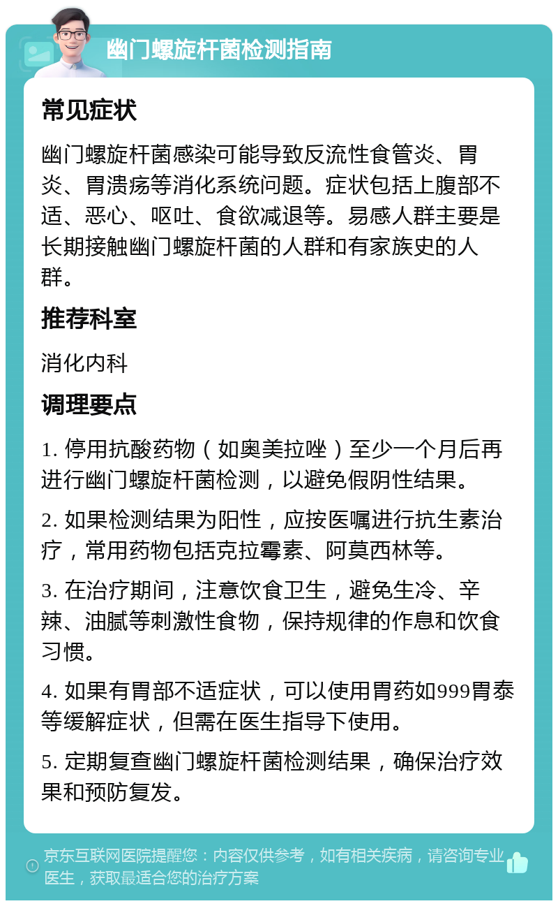 幽门螺旋杆菌检测指南 常见症状 幽门螺旋杆菌感染可能导致反流性食管炎、胃炎、胃溃疡等消化系统问题。症状包括上腹部不适、恶心、呕吐、食欲减退等。易感人群主要是长期接触幽门螺旋杆菌的人群和有家族史的人群。 推荐科室 消化内科 调理要点 1. 停用抗酸药物（如奥美拉唑）至少一个月后再进行幽门螺旋杆菌检测，以避免假阴性结果。 2. 如果检测结果为阳性，应按医嘱进行抗生素治疗，常用药物包括克拉霉素、阿莫西林等。 3. 在治疗期间，注意饮食卫生，避免生冷、辛辣、油腻等刺激性食物，保持规律的作息和饮食习惯。 4. 如果有胃部不适症状，可以使用胃药如999胃泰等缓解症状，但需在医生指导下使用。 5. 定期复查幽门螺旋杆菌检测结果，确保治疗效果和预防复发。