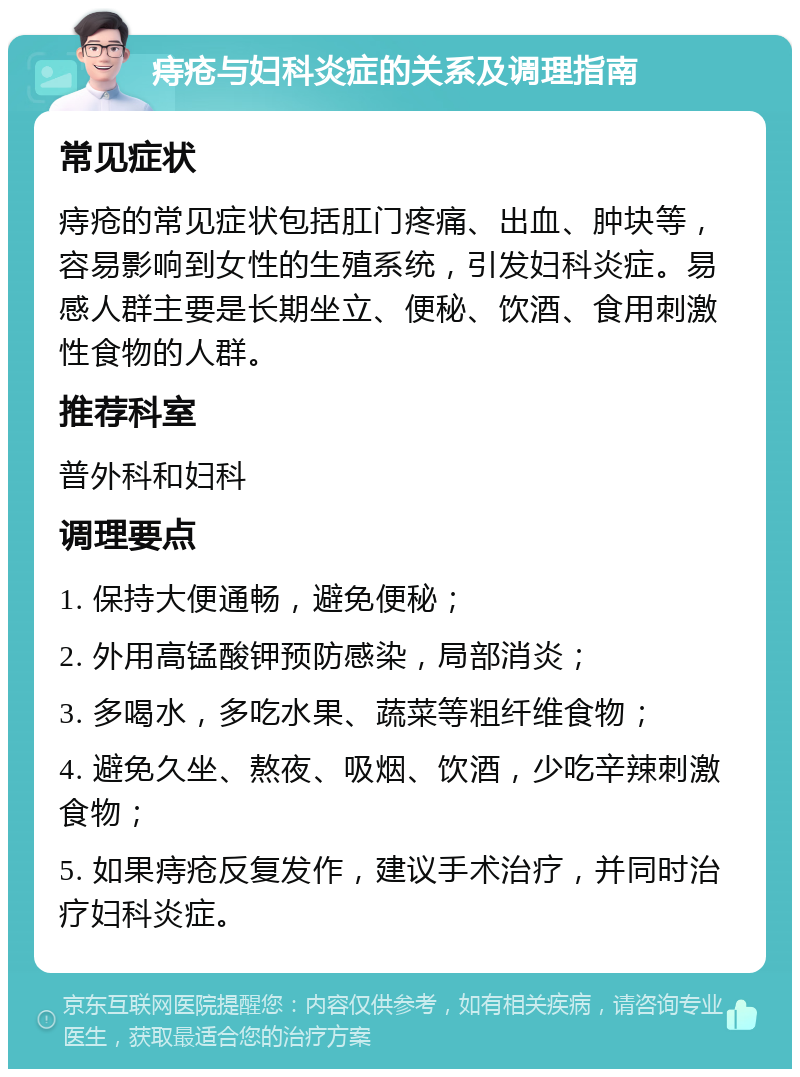 痔疮与妇科炎症的关系及调理指南 常见症状 痔疮的常见症状包括肛门疼痛、出血、肿块等，容易影响到女性的生殖系统，引发妇科炎症。易感人群主要是长期坐立、便秘、饮酒、食用刺激性食物的人群。 推荐科室 普外科和妇科 调理要点 1. 保持大便通畅，避免便秘； 2. 外用高锰酸钾预防感染，局部消炎； 3. 多喝水，多吃水果、蔬菜等粗纤维食物； 4. 避免久坐、熬夜、吸烟、饮酒，少吃辛辣刺激食物； 5. 如果痔疮反复发作，建议手术治疗，并同时治疗妇科炎症。