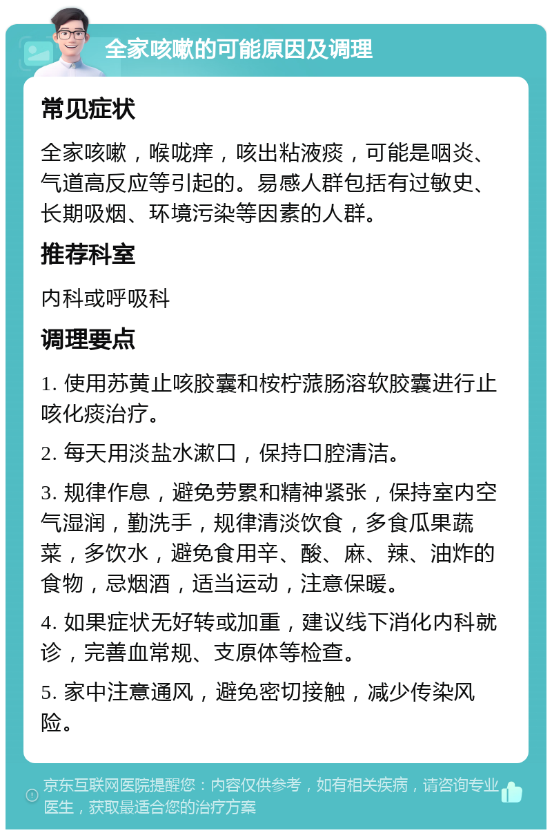 全家咳嗽的可能原因及调理 常见症状 全家咳嗽，喉咙痒，咳出粘液痰，可能是咽炎、气道高反应等引起的。易感人群包括有过敏史、长期吸烟、环境污染等因素的人群。 推荐科室 内科或呼吸科 调理要点 1. 使用苏黄止咳胶囊和桉柠蒎肠溶软胶囊进行止咳化痰治疗。 2. 每天用淡盐水漱口，保持口腔清洁。 3. 规律作息，避免劳累和精神紧张，保持室内空气湿润，勤洗手，规律清淡饮食，多食瓜果蔬菜，多饮水，避免食用辛、酸、麻、辣、油炸的食物，忌烟酒，适当运动，注意保暖。 4. 如果症状无好转或加重，建议线下消化内科就诊，完善血常规、支原体等检查。 5. 家中注意通风，避免密切接触，减少传染风险。