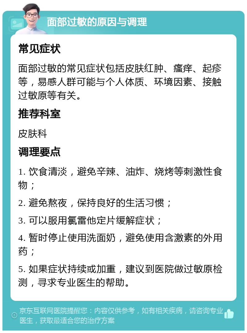 面部过敏的原因与调理 常见症状 面部过敏的常见症状包括皮肤红肿、瘙痒、起疹等，易感人群可能与个人体质、环境因素、接触过敏原等有关。 推荐科室 皮肤科 调理要点 1. 饮食清淡，避免辛辣、油炸、烧烤等刺激性食物； 2. 避免熬夜，保持良好的生活习惯； 3. 可以服用氯雷他定片缓解症状； 4. 暂时停止使用洗面奶，避免使用含激素的外用药； 5. 如果症状持续或加重，建议到医院做过敏原检测，寻求专业医生的帮助。