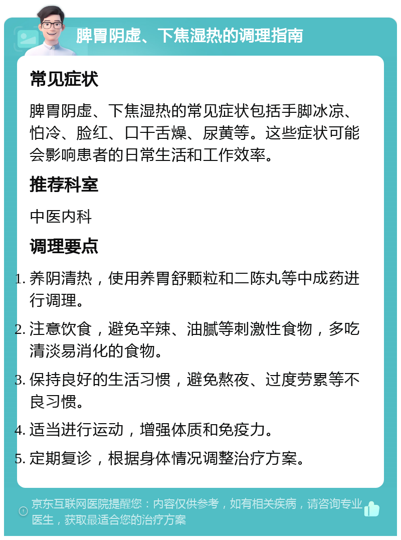 脾胃阴虚、下焦湿热的调理指南 常见症状 脾胃阴虚、下焦湿热的常见症状包括手脚冰凉、怕冷、脸红、口干舌燥、尿黄等。这些症状可能会影响患者的日常生活和工作效率。 推荐科室 中医内科 调理要点 养阴清热，使用养胃舒颗粒和二陈丸等中成药进行调理。 注意饮食，避免辛辣、油腻等刺激性食物，多吃清淡易消化的食物。 保持良好的生活习惯，避免熬夜、过度劳累等不良习惯。 适当进行运动，增强体质和免疫力。 定期复诊，根据身体情况调整治疗方案。