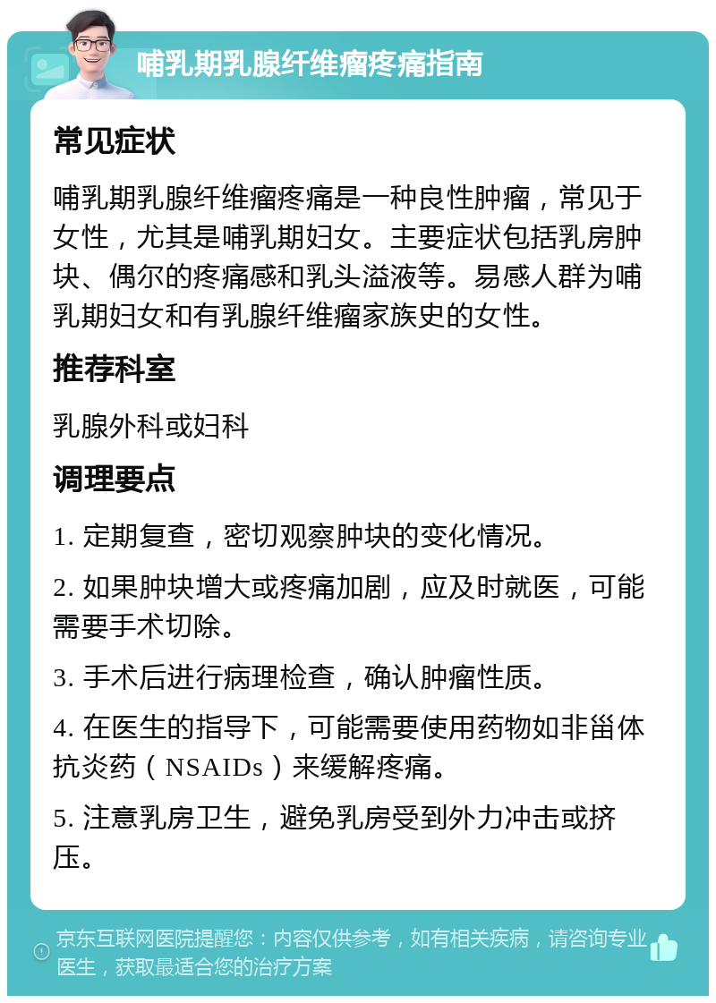 哺乳期乳腺纤维瘤疼痛指南 常见症状 哺乳期乳腺纤维瘤疼痛是一种良性肿瘤，常见于女性，尤其是哺乳期妇女。主要症状包括乳房肿块、偶尔的疼痛感和乳头溢液等。易感人群为哺乳期妇女和有乳腺纤维瘤家族史的女性。 推荐科室 乳腺外科或妇科 调理要点 1. 定期复查，密切观察肿块的变化情况。 2. 如果肿块增大或疼痛加剧，应及时就医，可能需要手术切除。 3. 手术后进行病理检查，确认肿瘤性质。 4. 在医生的指导下，可能需要使用药物如非甾体抗炎药（NSAIDs）来缓解疼痛。 5. 注意乳房卫生，避免乳房受到外力冲击或挤压。