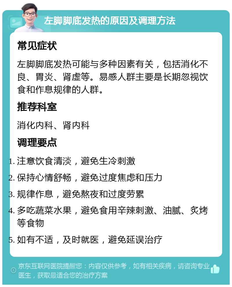 左脚脚底发热的原因及调理方法 常见症状 左脚脚底发热可能与多种因素有关，包括消化不良、胃炎、肾虚等。易感人群主要是长期忽视饮食和作息规律的人群。 推荐科室 消化内科、肾内科 调理要点 注意饮食清淡，避免生冷刺激 保持心情舒畅，避免过度焦虑和压力 规律作息，避免熬夜和过度劳累 多吃蔬菜水果，避免食用辛辣刺激、油腻、炙烤等食物 如有不适，及时就医，避免延误治疗