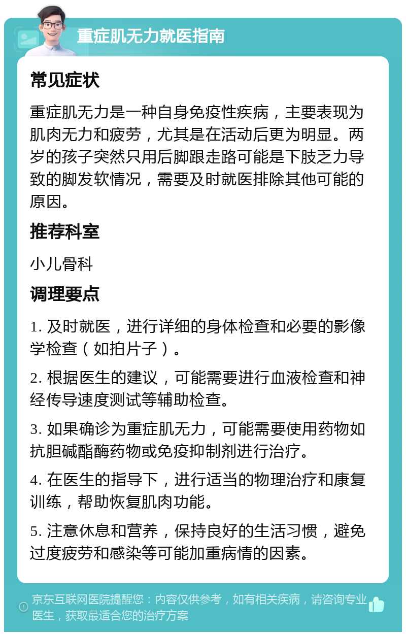 重症肌无力就医指南 常见症状 重症肌无力是一种自身免疫性疾病，主要表现为肌肉无力和疲劳，尤其是在活动后更为明显。两岁的孩子突然只用后脚跟走路可能是下肢乏力导致的脚发软情况，需要及时就医排除其他可能的原因。 推荐科室 小儿骨科 调理要点 1. 及时就医，进行详细的身体检查和必要的影像学检查（如拍片子）。 2. 根据医生的建议，可能需要进行血液检查和神经传导速度测试等辅助检查。 3. 如果确诊为重症肌无力，可能需要使用药物如抗胆碱酯酶药物或免疫抑制剂进行治疗。 4. 在医生的指导下，进行适当的物理治疗和康复训练，帮助恢复肌肉功能。 5. 注意休息和营养，保持良好的生活习惯，避免过度疲劳和感染等可能加重病情的因素。